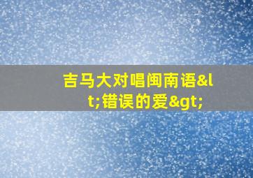 吉马大对唱闽南语<错误的爱>